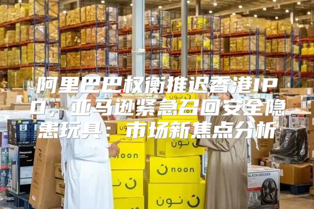 阿里巴巴权衡推迟香港IPO，亚马逊紧急召回安全隐患玩具：市场新焦点分析