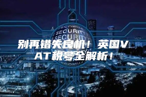 别再错失良机！英国VAT税号全解析！
