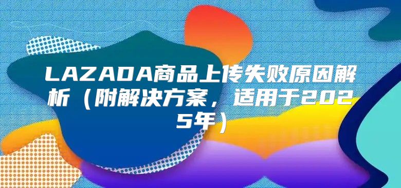 LAZADA商品上传失败原因解析附解决方案，适用于2025年