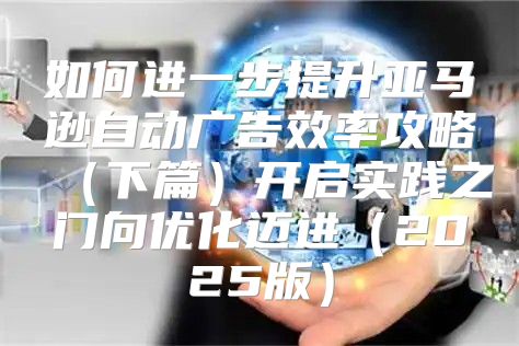 如何进一步提升亚马逊自动广告效率攻略下篇开启实践之门向优化迈进2025版