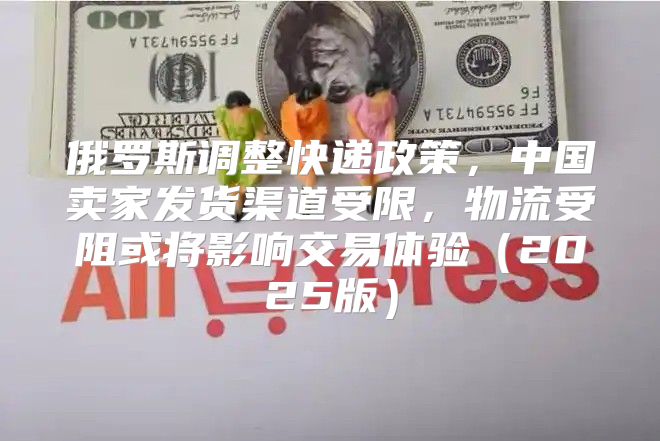 俄罗斯调整快递政策，中国卖家发货渠道受限，物流受阻或将影响交易体验2025版
