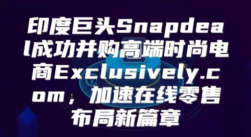 印度巨头Snapdeal成功并购高端时尚电商Exclusively.com，加速在线零售布局新篇章