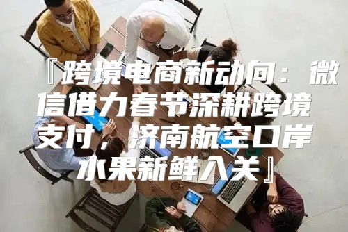 『跨境电商新动向：微信借力春节深耕跨境支付，济南航空口岸水果新鲜入关』