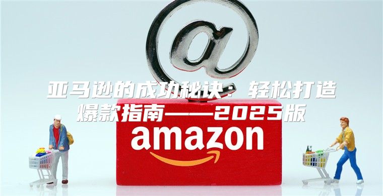 亚马逊的成功秘诀：轻松打造爆款指南——2025版