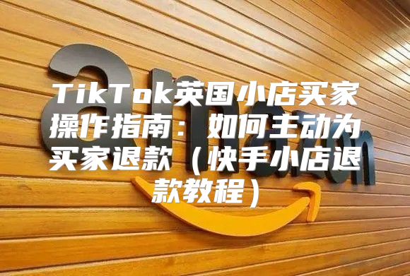 TikTok英国小店买家操作指南：如何主动为买家退款快手小店退款教程