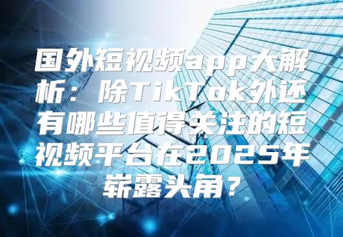 国外短视频app大解析：除TikTok外还有哪些值得关注的短视频平台在2025年崭露头角？