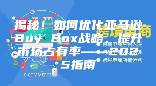 揭秘！如何优化亚马逊Buy Box战略，提升市场占有率——2025指南