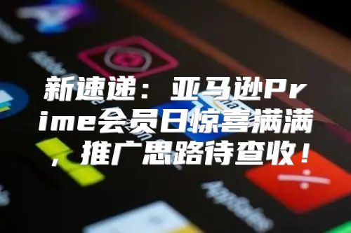 新速递：亚马逊Prime会员日惊喜满满，推广思路待查收！