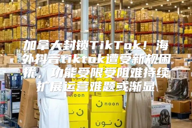 加拿大封锁TikTok！海外抖音tiktok遭受新规困扰，功能受限受阻难持续扩展运营难题或渐显