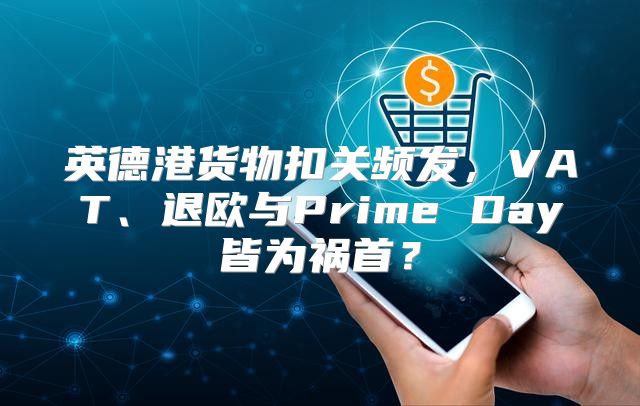 英德港货物扣关频发，VAT、退欧与Prime Day皆为祸首？