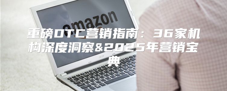重磅DTC营销指南：36家机构深度洞察&2025年营销宝典