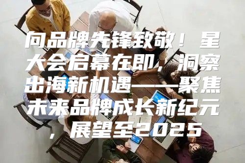 向品牌先锋致敬！星大会启幕在即，洞察出海新机遇——聚焦未来品牌成长新纪元，展望至2025