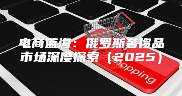 电商蓝海：俄罗斯奢侈品市场深度探索2025