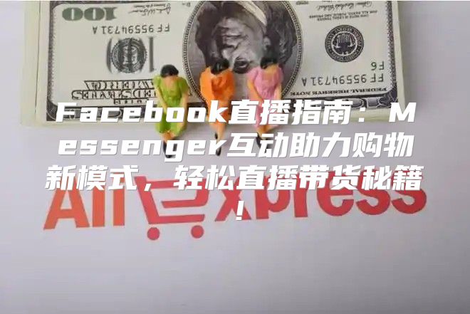 Facebook直播指南：Messenger互动助力购物新模式，轻松直播带货秘籍！