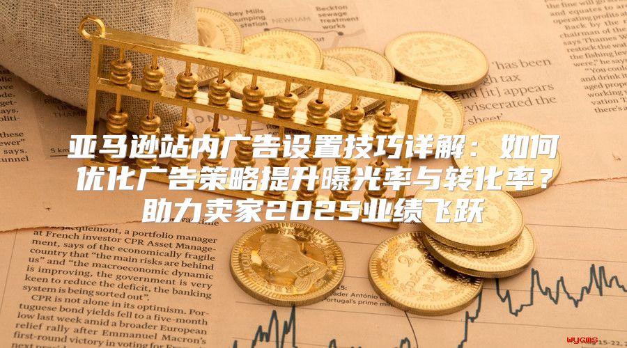 亚马逊站内广告设置技巧详解：如何优化广告策略提升曝光率与转化率？助力卖家2025业绩飞跃