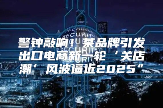 警钟敲响！某品牌引发出口电商新一轮‘关店潮’风波逼近2025”