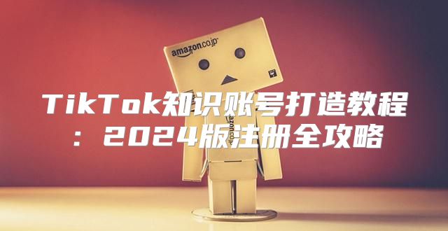TikTok知识账号打造教程：2025版注册全攻略
