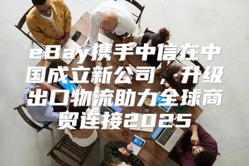 eBay携手中信在中国成立新公司，升级出口物流助力全球商贸连接2025