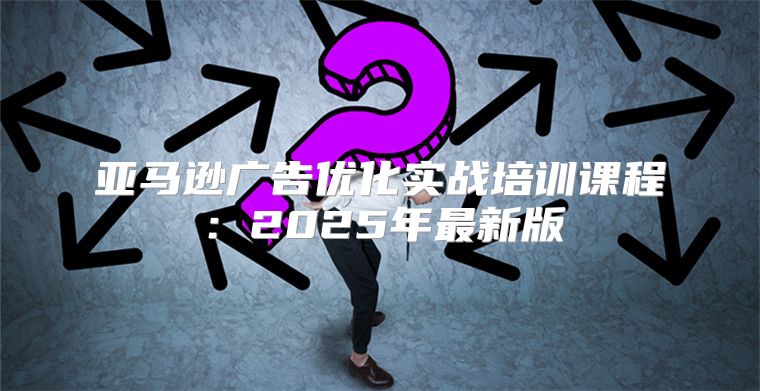亚马逊广告优化实战培训课程：2025年最新版