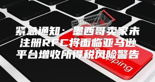 紧急通知：墨西哥卖家未注册RFC将面临亚马逊平台增收所得税风险警告