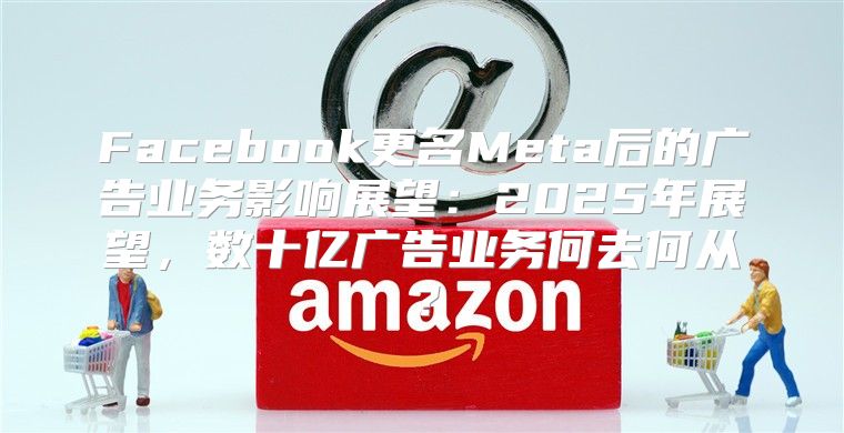 Facebook更名Meta后的广告业务影响展望：2025年展望，数十亿广告业务何去何从？