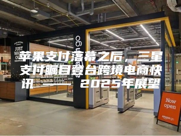 苹果支付落幕之后，三星支付瞩目登台跨境电商快讯 —— 2025年展望