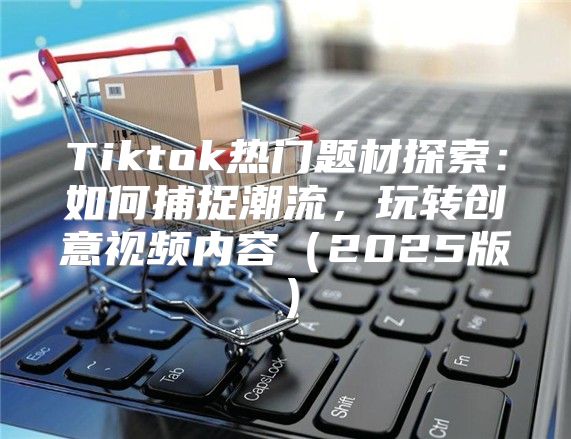 Tiktok热门题材探索：如何捕捉潮流，玩转创意视频内容2025版