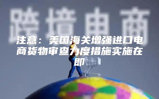 注意：美国海关增强进口电商货物审查力度措施实施在即