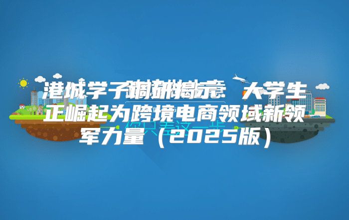 港城学子调研揭示：大学生正崛起为跨境电商领域新领军力量2025版