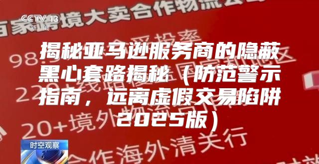 揭秘亚马逊服务商的隐蔽黑心套路揭秘防范警示指南，远离虚假交易陷阱 2025版
