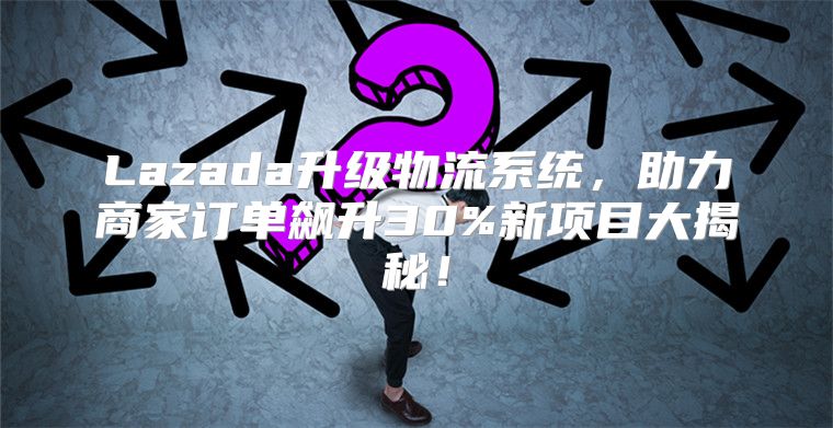 Lazada升级物流系统，助力商家订单飙升30%新项目大揭秘！