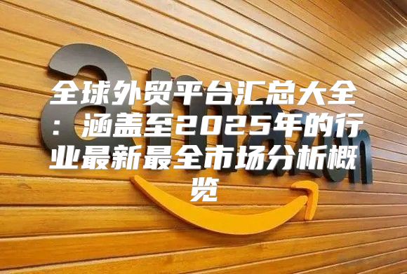 全球外贸平台汇总大全：涵盖至2025年的行业最新最全市场分析概览