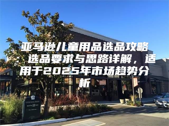 亚马逊儿童用品选品攻略：选品要求与思路详解，适用于2025年市场趋势分析