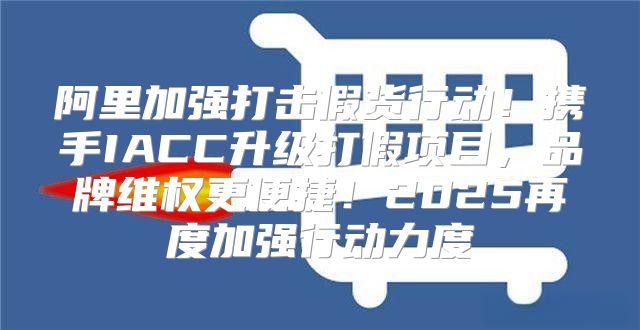 阿里加强打击假货行动！携手IACC升级打假项目，品牌维权更便捷！2025再度加强行动力度