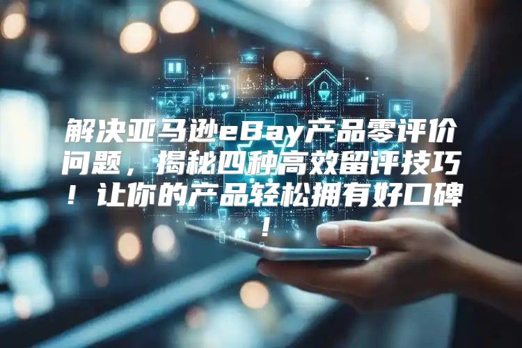 解决亚马逊eBay产品零评价问题，揭秘四种高效留评技巧！让你的产品轻松拥有好口碑！
