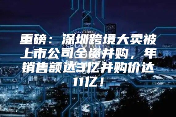 重磅：深圳跨境大卖被上市公司全资并购，年销售额达3亿并购价达11亿！