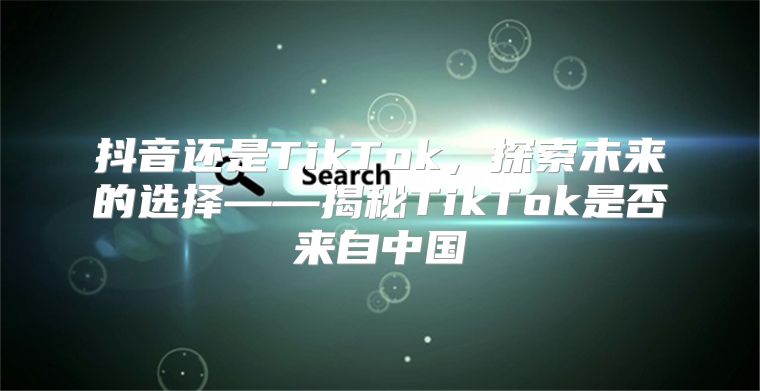 抖音还是TikTok，探索未来的选择——揭秘TikTok是否来自中国