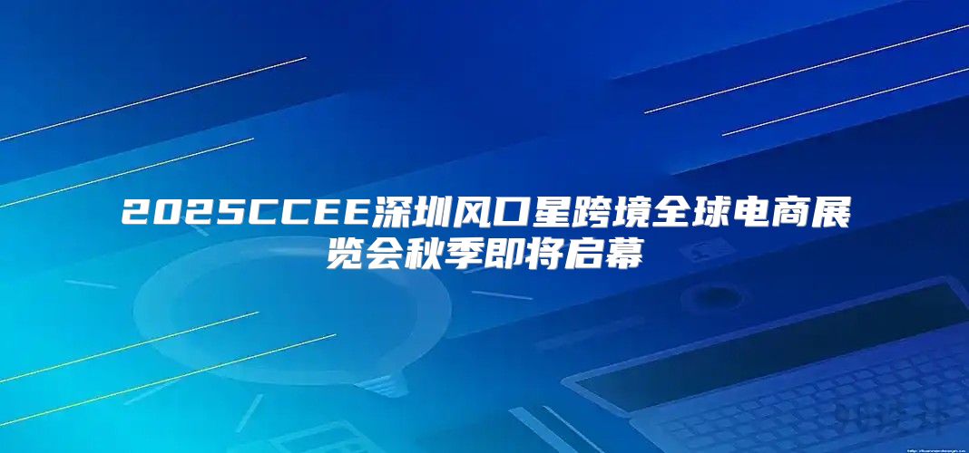 2025CCEE深圳风口星跨境全球电商展览会秋季即将启幕