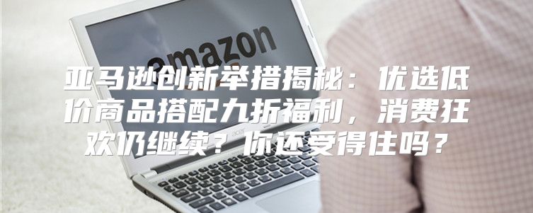 亚马逊创新举措揭秘：优选低价商品搭配九折福利，消费狂欢仍继续？你还受得住吗？