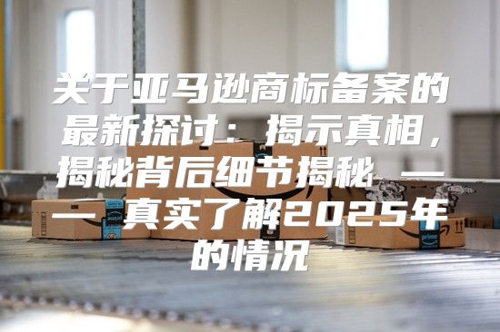 关于亚马逊商标备案的最新探讨：揭示真相，揭秘背后细节揭秘 —— 真实了解2025年的情况