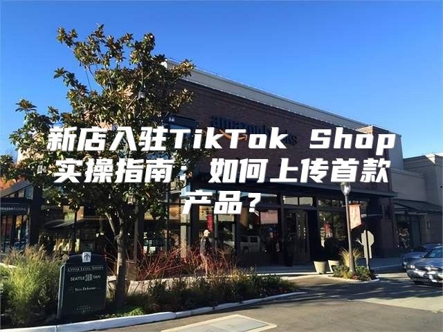 新店入驻TikTok Shop实操指南：如何上传首款产品？