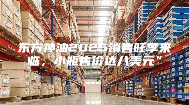 东方神油2025销售旺季来临，小瓶售价达八美元”