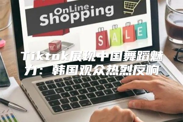 Tiktok展现中国舞蹈魅力：韩国观众热烈反响