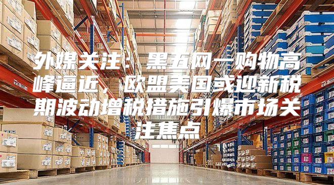 外媒关注：黑五网一购物高峰逼近，欧盟美国或迎新税期波动增税措施引爆市场关注焦点