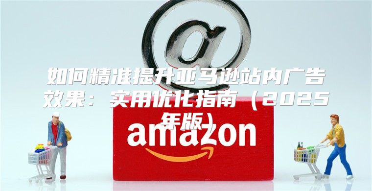如何精准提升亚马逊站内广告效果：实用优化指南2025年版