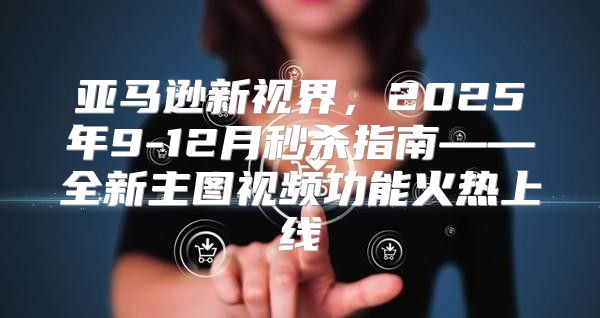 亚马逊新视界，2025年9-12月秒杀指南——全新主图视频功能火热上线