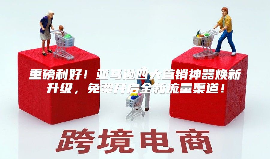 重磅利好！亚马逊四大营销神器焕新升级，免费开启全新流量渠道！
