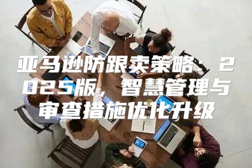亚马逊防跟卖策略：2025版，智慧管理与审查措施优化升级