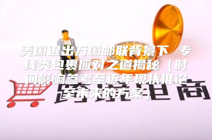 美国退出万国邮联背景下 专线类包裹应对之道揭秘时间影响参考至近年现状推论至未来的方案