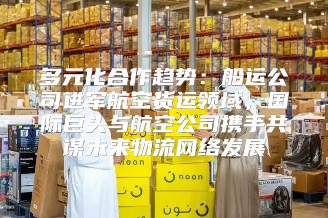多元化合作趋势：船运公司进军航空货运领域，国际巨头与航空公司携手共谋未来物流网络发展